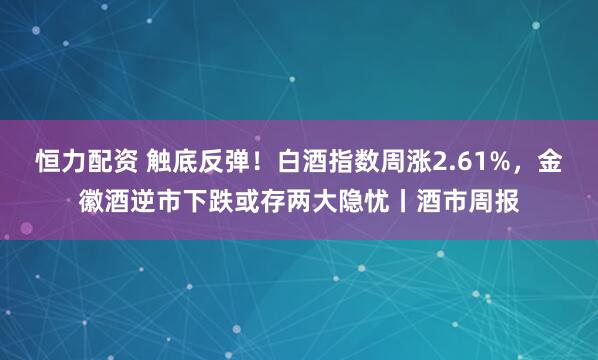 恒力配资 触底反弹！白酒指数周涨2.61%，金徽酒逆市下跌或存两大隐忧丨酒市周报