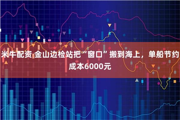 米牛配资 金山边检站把“窗口”搬到海上，单船节约成本6000元