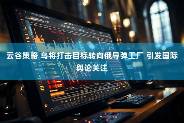 云谷策略 乌将打击目标转向俄导弹工厂 引发国际舆论关注