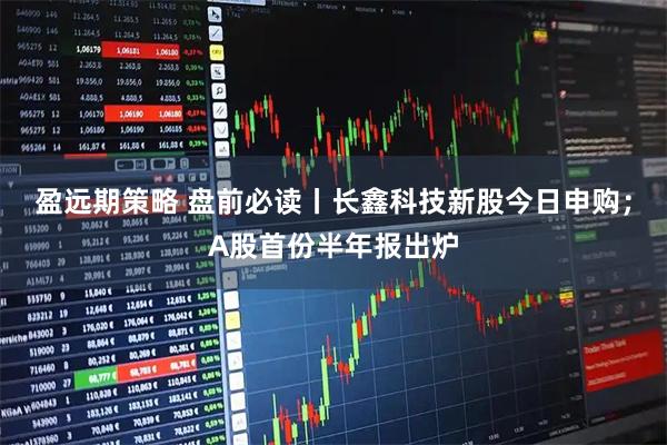 盈远期策略 盘前必读丨长鑫科技新股今日申购;A股首份半年报出炉