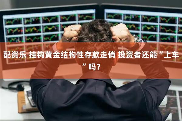 配资乐 挂钩黄金结构性存款走俏 投资者还能“上车”吗？