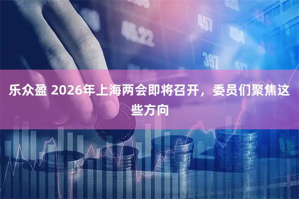 乐众盈 2026年上海两会即将召开，委员们聚焦这些方向
