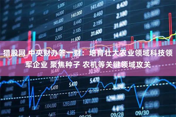 猎股网 中央财办答一财：培育壮大农业领域科技领军企业 聚焦种子 农机等关键领域攻关