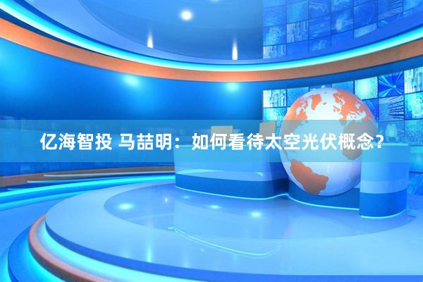 亿海智投 马喆明：如何看待太空光伏概念？
