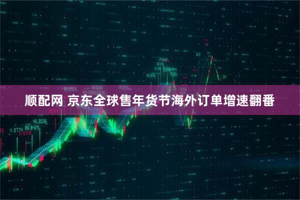 顺配网 京东全球售年货节海外订单增速翻番