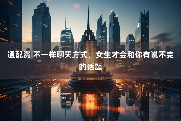 通配资 不一样聊天方式，女生才会和你有说不完的话题