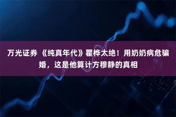 万光证券 《纯真年代》瞿桦太绝！用奶奶病危骗婚，这是他算计方穆静的真相