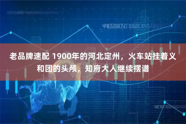 老品牌速配 1900年的河北定州，火车站挂着义和团的头颅，知府大人继续摆谱