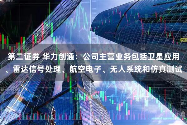 第二证券 华力创通：公司主营业务包括卫星应用、雷达信号处理、航空电子、无人系统和仿真测试