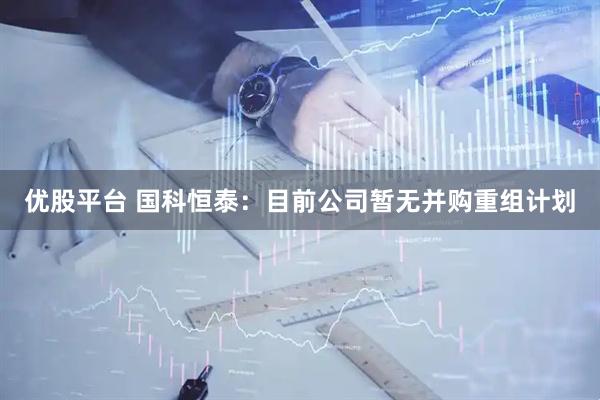 优股平台 国科恒泰：目前公司暂无并购重组计划