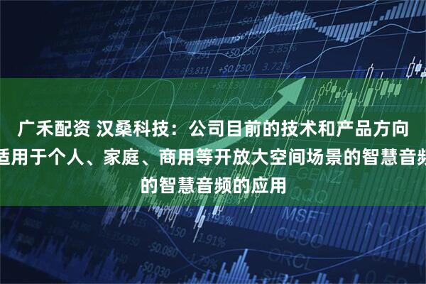广禾配资 汉桑科技：公司目前的技术和产品方向主要是适用于个人、家庭、商用等开放大空间场景的智慧音频的应用
