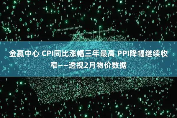 金赢中心 CPI同比涨幅三年最高 PPI降幅继续收窄——透视2月物价数据