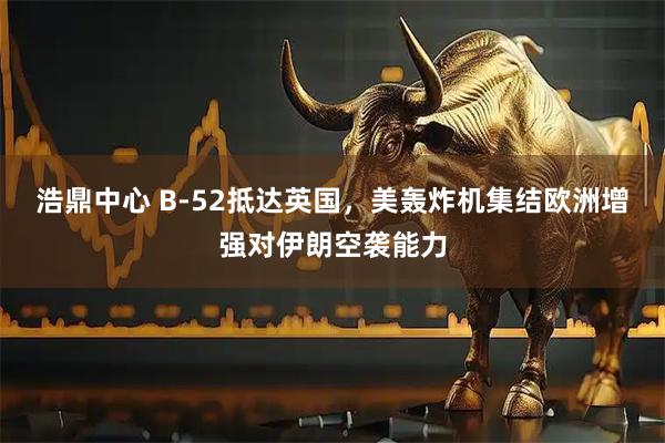 浩鼎中心 B-52抵达英国，美轰炸机集结欧洲增强对伊朗空袭能力