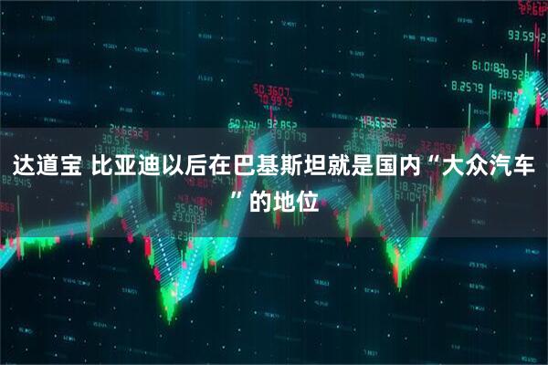 达道宝 比亚迪以后在巴基斯坦就是国内“大众汽车”的地位