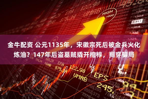 金牛配资 公元1135年，宋徽宗死后被金兵火化炼油？147年后盗墓贼撬开棺椁，揭穿骗局
