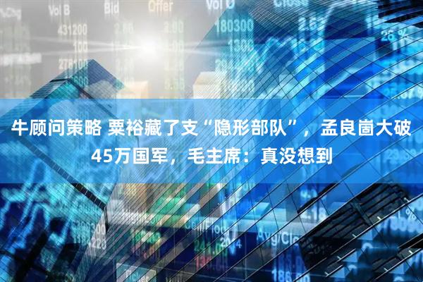 牛顾问策略 粟裕藏了支“隐形部队”，孟良崮大破45万国军，毛主席：真没想到
