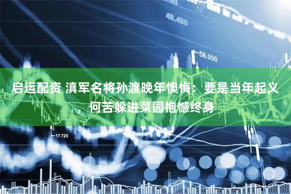 启运配资 滇军名将孙渡晚年懊悔:要是当年起义,何苦躲进菜园抱憾终身