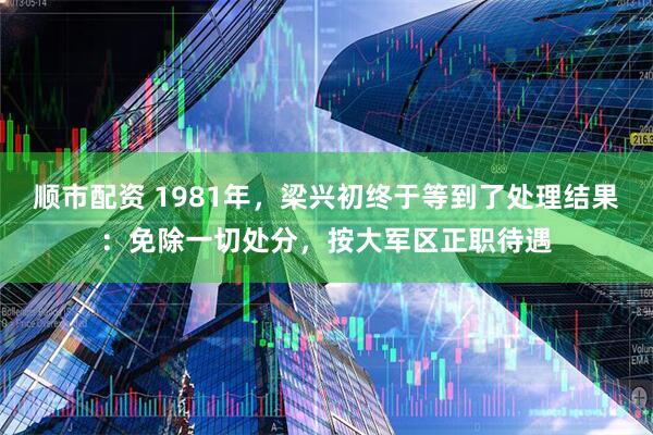顺市配资 1981年,梁兴初终于等到了处理结果:免除一切处分,按大军区正职待遇