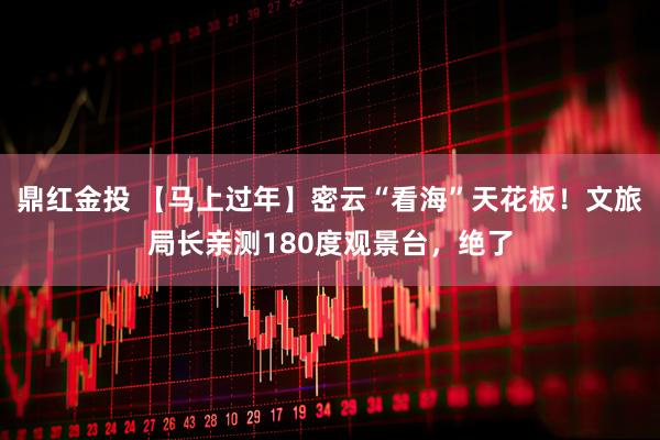 鼎红金投 【马上过年】密云“看海”天花板!文旅局长亲测180度观景台,绝了