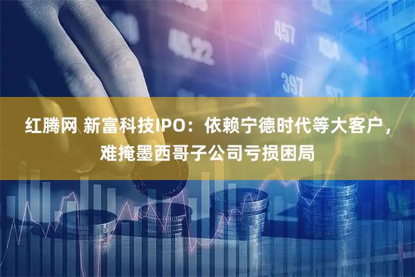 红腾网 新富科技IPO：依赖宁德时代等大客户，难掩墨西哥子公司亏损困局