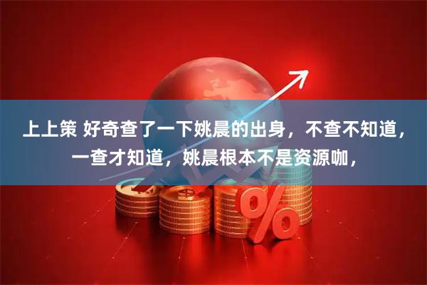 上上策 好奇查了一下姚晨的出身，不查不知道，一查才知道，姚晨根本不是资源咖，