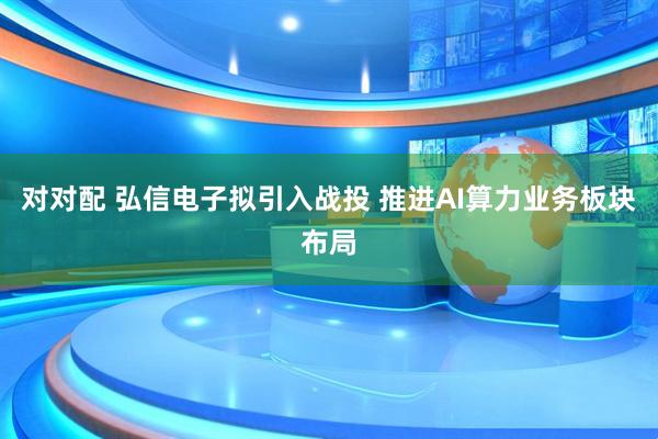对对配 弘信电子拟引入战投 推进AI算力业务板块布局
