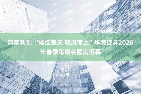 鸿泰利创 “樱绽楚天 驭风而上”华源证券2026年春季策略会圆满落幕