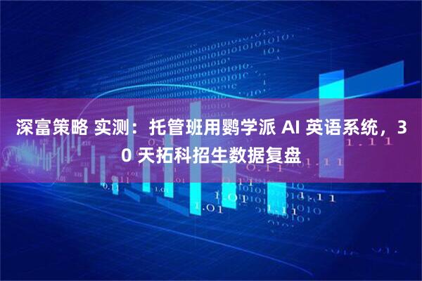 深富策略 实测：托管班用鹦学派 AI 英语系统，30 天拓科招生数据复盘