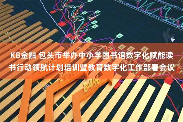 K8金融 包头市举办中小学图书馆数字化赋能读书行动领航计划培训暨教育数字化工作部署会议