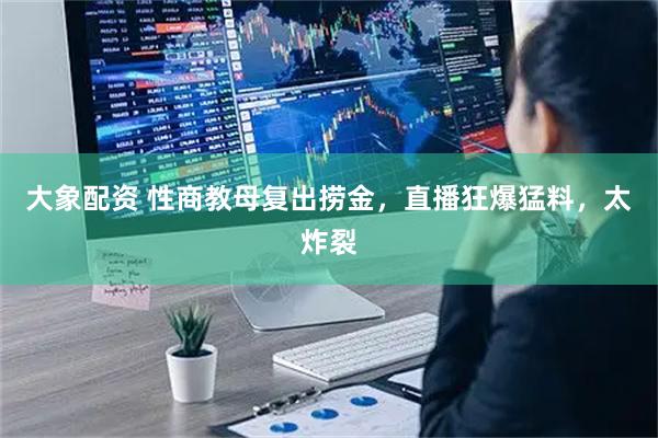 大象配资 性商教母复出捞金，直播狂爆猛料，太炸裂