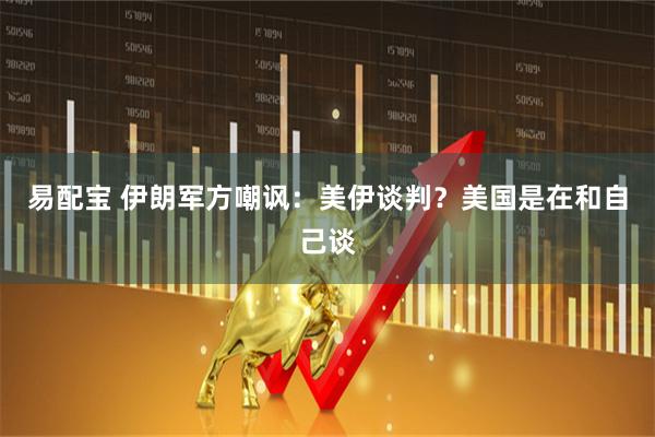 易配宝 伊朗军方嘲讽：美伊谈判？美国是在和自己谈