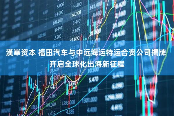漢崋资本 福田汽车与中远海运特运合资公司揭牌 开启全球化出海新征程