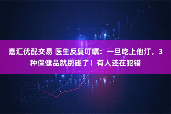 嘉汇优配交易 医生反复叮嘱：一旦吃上他汀，3种保健品就别碰了！有人还在犯错