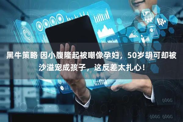黑牛策略 因小腹隆起被嘲像孕妇，50岁胡可却被沙溢宠成孩子，这反差太扎心！