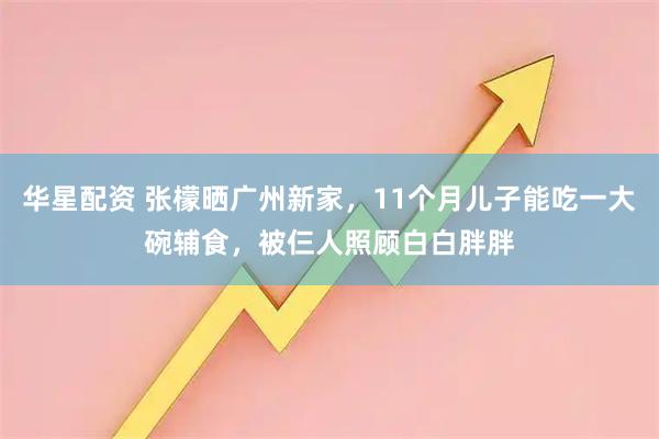 华星配资 张檬晒广州新家，11个月儿子能吃一大碗辅食，被仨人照顾白白胖胖