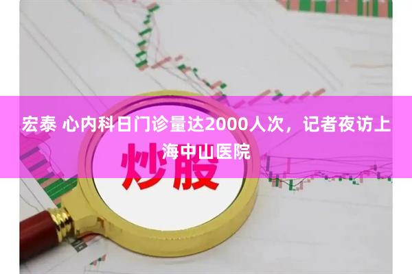 宏泰 心内科日门诊量达2000人次，记者夜访上海中山医院