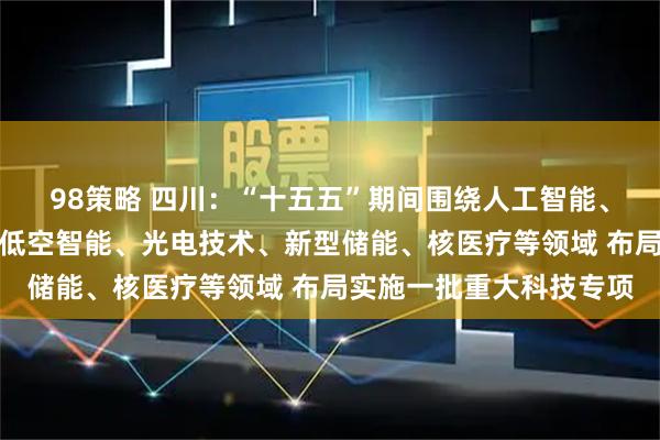 98策略 四川：“十五五”期间围绕人工智能、先进材料、航空装备、低空智能、光电技术、新型储能、核医疗等领域 布局实施一批重大科技专项