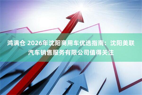 鸿满仓 2026年沈阳商用车优选指南：沈阳美联汽车销售服务有限公司值得关注