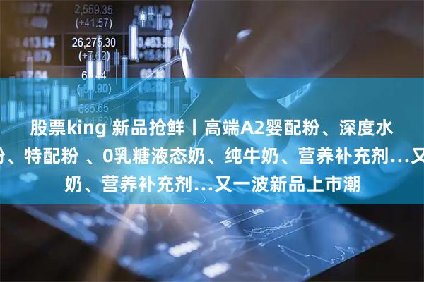 股票king 新品抢鲜丨高端A2婴配粉、深度水解/氨基酸婴配粉、特配粉 、0乳糖液态奶、纯牛奶、营养补充剂…又一波新品上市潮