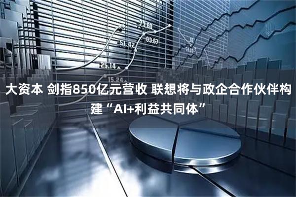 大资本 剑指850亿元营收 联想将与政企合作伙伴构建“AI+利益共同体”