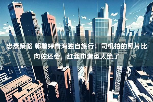 忠泰策略 郭碧婷青海独自旅行！司机拍的照片比向佐还会，红丝巾造型太绝了