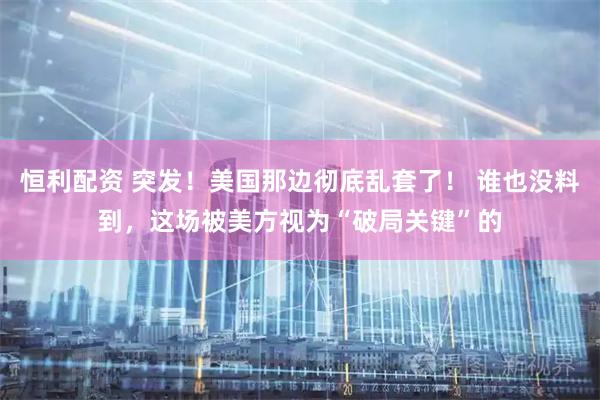 恒利配资 突发！美国那边彻底乱套了！ 谁也没料到，这场被美方视为“破局关键”的