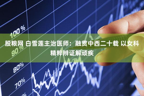 股粮网 白雪莲主治医师：融贯中西二十载 以女科精粹辨证解顽疾