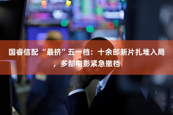 国睿信配 “最挤”五一档：十余部新片扎堆入局，多部电影紧急撤档