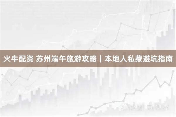 火牛配资 苏州端午旅游攻略|本地人私藏避坑指南