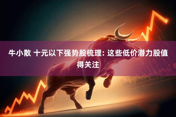牛小散 十元以下强势股梳理: 这些低价潜力股值得关注