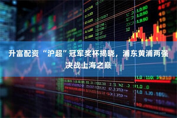 升富配资 “沪超”冠军奖杯揭晓，浦东黄浦两强决战上海之巅