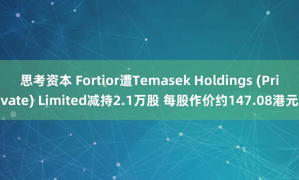 思考资本 Fortior遭Temasek Holdings (Private) Limited减持2.1万股 每股作价约147.08港元