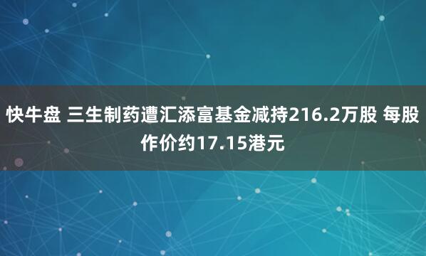 快牛盘 三生制药遭汇添富基金减持216.2万股 每股作价约17.15港元