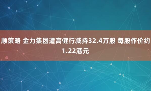 顺策略 金力集团遭高健行减持32.4万股 每股作价约1.22港元